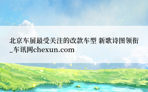 北京车展最受关注的改款车型 新歌诗图领衔_车讯网chexun.com