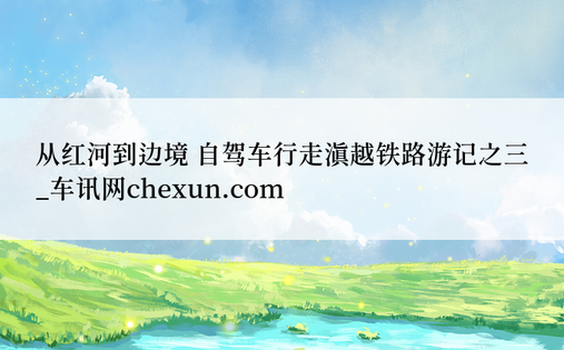 从红河到边境 自驾车行走滇越铁路游记之三_车讯网chexun.com